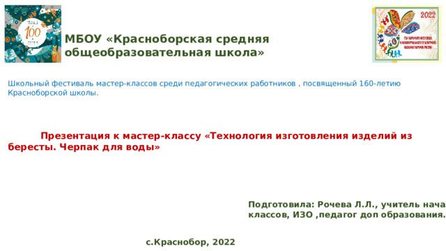 МБОУ «Красноборская средняя общеобразовательная школа» Школьный фестиваль мастер-классов среди педагогических работников , посвященный 160-летию Красноборской школы.  Презентация к мастер-классу «Технология изготовления изделий из бересты. Черпак для воды» Подготовила: Рочева Л.Л., учитель начальных классов, ИЗО ,педагог доп образования. с.Краснобор, 2022 