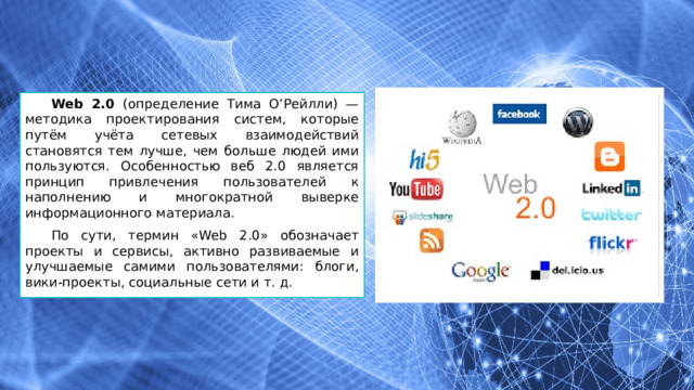 Web 2.0 (определение Тима О’Рейлли) — методика проектирования систем, которые путём учёта сетевых взаимодействий становятся тем лучше, чем больше людей ими пользуются. Особенностью веб 2.0 является принцип привлечения пользователей к наполнению и многократной выверке информационного материала. По сути, термин «Web 2.0» обозначает проекты и сервисы, активно развиваемые и улучшаемые самими пользователями: блоги, вики-проекты, социальные сети и т. д. 