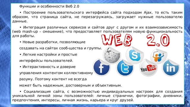 Функции и особенности Веб 2.0 • Построение пользовательского интерфейса сайта подходом Ajax, то есть таким образом, что страница сайта, не перезагружаясь, загружает нужные пользователю данные. • Интеграция различных сервисов и сайтов друг с другом и их взаимозависимость (web mash-up – смешение), что предоставляет пользователям новую функциональность для работы. • Новые разработки, позволяющие создавать на сайтах сооб-щества и группы. • Легкие настройки и простые интерфейсы пользователей. • Интерактивность и доверие управления контентом коллективному разуму. Поэтому контент не всегда может быть надежным, достоверным и объективным. • Социализация сайта, с возможностью индивидуальных настроек для создания уникальной личной зоны пользователей: личные странички, фотографии, дневники, предпочтения, интересы, личная жизнь, карьера и круг друзей. 