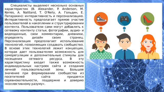 Специалисты выделяют несколько основных характеристик (B. Alexander, P. Anderson, M. Kerres, A. Nattland, T. O'Reily, А. Гольдин, Е. Патаракин): интерактивность и персонализацию. Интерактивность предполагает прямое участие пользователей в накоплении и структурировании контента. Пользователи сами могут добавлять к сетевому контенту статьи, фотографии, аудио- и видеоданные, свои комментарии, дневники, определять дизайн своих страниц. Персонализация предполагает использование технологий, позволяющих создавать сообщество. В основе этих технологий лежит концепция, которая дает пользователям возможность для саморегуляции и дополнительные стимулы для посещения сетевого ресурса. В эту характеристику входит также возможность индивидуальных настроек сайта и создание личной пользовательской зоны. Большое значение при формировании сообщества из посетителей сайта придается соревновательности, поддержке и доверию «коллективному разуму». 