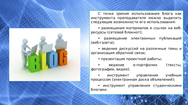 С точки зрения использования блога как инструмента преподавателя можно выделить следующие возможности его использования: • размещение материалов и ссылок на веб-ресурсы (сетевой блокнот); • размещение электронных публикаций (веб-газета); • ведение дискуссий на различные темы и организация обратной связи; • презентация проектной работы; • ведение е-портфолио (тексты, фотографии, видео); • инструмент управления учебным процессом (электронная доска объявлений); • инструмент управления студенческими блогами. 