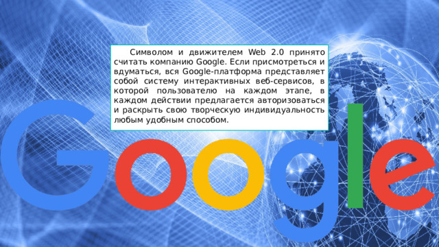 Символом и движителем Web 2.0 принято считать компанию Google. Если присмотреться и вдуматься, вся Google-платформа представляет собой систему интерактивных веб-сервисов, в которой пользователю на каждом этапе, в каждом действии предлагается авторизоваться и раскрыть свою творческую индивидуальность любым удобным способом. 