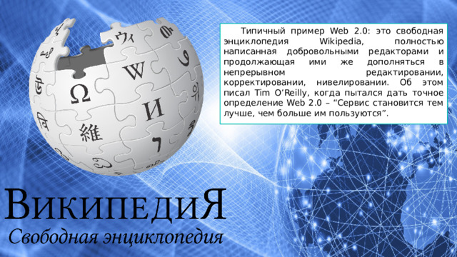 Типичный пример Web 2.0: это свободная энциклопедия Wikipedia, полностью написанная добровольными редакторами и продолжающая ими же дополняться в непрерывном редактировании, корректировании, нивелировании. Об этом писал Tim O’Reilly, когда пытался дать точное определение Web 2.0 – “Сервис становится тем лучше, чем больше им пользуются”. 