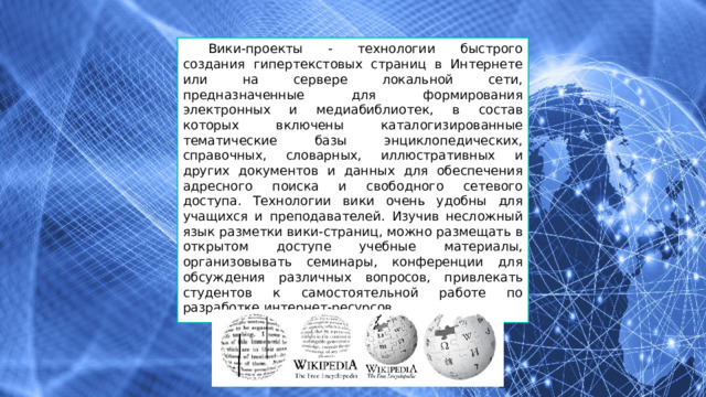 Вики-проекты - технологии быстрого создания гипертекстовых страниц в Интернете или на сервере локальной сети, предназначенные для формирования электронных и медиабиблиотек, в состав которых включены каталогизированные тематические базы энциклопедических, справочных, словарных, иллюстративных и других документов и данных для обеспечения адресного поиска и свободного сетевого доступа. Технологии вики очень удобны для учащихся и преподавателей. Изучив несложный язык разметки вики-страниц, можно размещать в открытом доступе учебные материалы, организовывать семинары, конференции для обсуждения различных вопросов, привлекать студентов к самостоятельной работе по разработке интернет-ресурсов. 