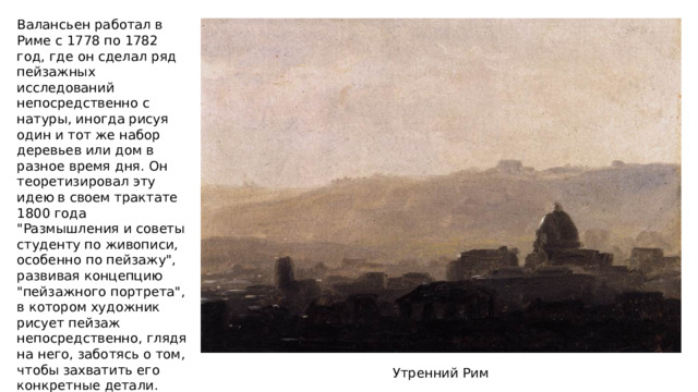 Валансьен работал в Риме с 1778 по 1782 год, где он сделал ряд пейзажных исследований непосредственно с натуры, иногда рисуя один и тот же набор деревьев или дом в разное время дня. Он теоретизировал эту идею в своем трактате 1800 года 