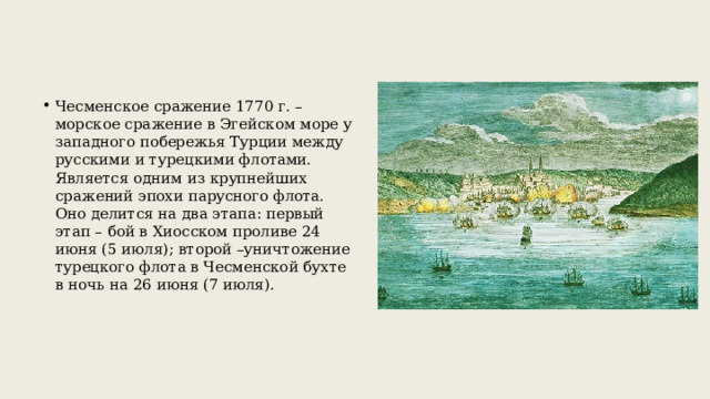 Чесменское сражение 1770 г. – морское сражение в Эгейском море у западного побережья Турции между русскими и турецкими флотами. Является одним из крупнейших сражений эпохи парусного флота. Оно делится на два этапа: первый этап – бой в Хиосском проливе 24 июня (5 июля); второй –уничтожение турецкого флота в Чесменской бухте в ночь на 26 июня (7 июля). 