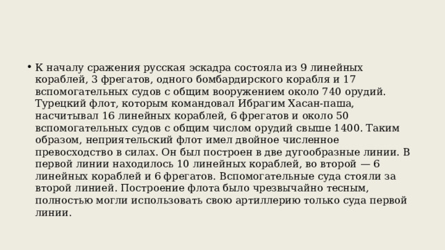 К началу сражения русская эскадра состояла из 9 линейных кораблей, 3 фрегатов, одного бомбардирского корабля и 17 вспомогательных судов с общим вооружением около 740 орудий. Турецкий флот, которым командовал Ибрагим Хасан-паша, насчитывал 16 линейных кораблей, 6 фрегатов и около 50 вспомогательных судов с общим числом орудий свыше 1400. Таким образом, неприятельский флот имел двойное численное превосходство в силах. Он был построен в две дугообразные линии. В первой линии находилось 10 линейных кораблей, во второй — 6 линейных кораблей и 6 фрегатов. Вспомогательные суда стояли за второй линией. Построение флота было чрезвычайно тесным, полностью могли использовать свою артиллерию только суда первой линии. 
