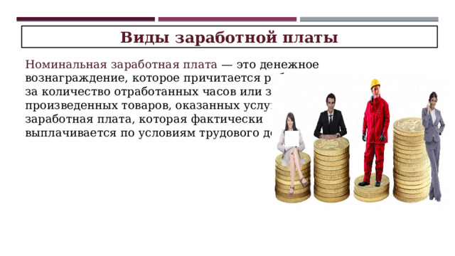 Виды заработной платы Номинальная заработная плата — это денежное вознаграждение, которое причитается работнику за количество отработанных часов или за объем произведенных товаров, оказанных услуг. Это заработная плата, которая фактически выплачивается по условиям трудового договора. 