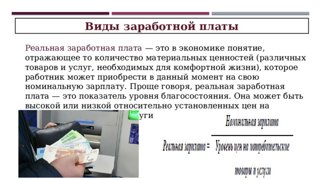 Виды заработной платы Реальная заработная плата — это в экономике понятие, отражающее то количество материальных ценностей (различных товаров и услуг, необходимых для комфортной жизни), которое работник может приобрести в данный момент на свою номинальную зарплату. Проще говоря, реальная заработная плата — это показатель уровня благосостояния. Она может быть высокой или низкой относительно установленных цен на необходимые товары и услуги 