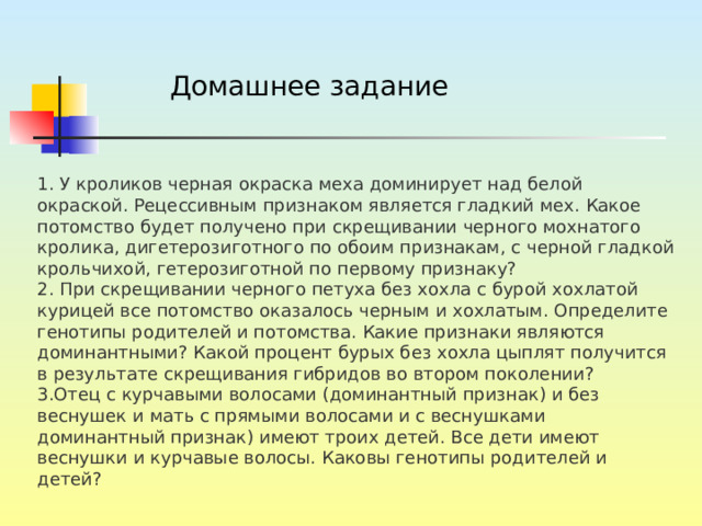 Домашнее задание 1. У кроликов черная окраска меха доминирует над белой окраской. Рецессивным признаком является гладкий мех. Какое потомство будет получено при скрещивании черного мохнатого кролика, дигетерозиготного по обоим признакам, с черной гладкой крольчихой, гетерозиготной по первому признаку? 2. При скрещивании черного петуха без хохла с бурой хохлатой курицей все потомство оказалось черным и хохлатым. Определите генотипы родителей и потомства. Какие признаки являются доминантными? Какой процент бурых без хохла цыплят получится в результате скрещивания гибридов во втором поколении? 3.Отец с курчавыми волосами (доминантный признак) и без веснушек и мать с прямыми волосами и с веснушками доминантный признак) имеют троих детей. Все дети имеют веснушки и курчавые волосы. Каковы генотипы родителей и детей? 