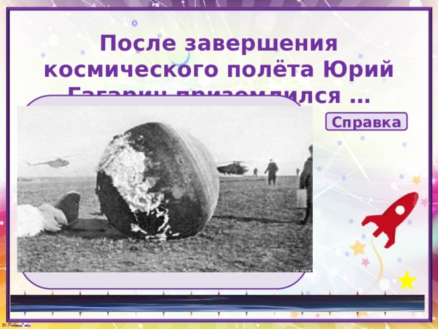 После завершения космического полёта Юрий Гагарин приземлился … А за 7 км до земли, в соответствии с планом полёта, Гагарин катапультировался Справка на парашюте в спускаемом аппарате по самолётному в специальной капсуле 