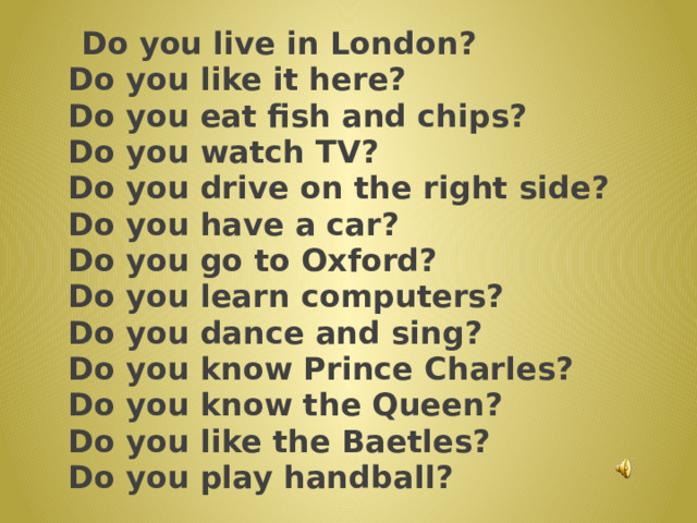  Do you live in London?  Do you like it here?  Do you eat fish and chips?  Do you watch TV?  Do you drive on the right side?  Do you have a car?  Do you go to Oxford?  Do you learn computers?  Do you dance and sing?  Do you know Prince Charles?  Do you know the Queen?  Do you like the Baetles?  Do you play handball? 