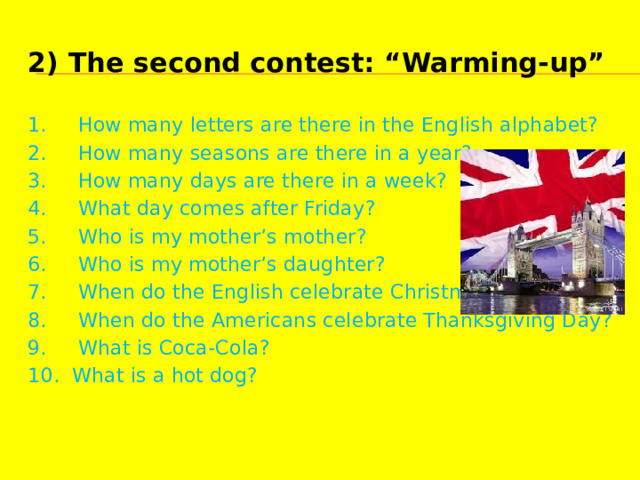 2) The second contest: “Warming-up” 1.     How many letters are there in the English alphabet? 2.     How many seasons are there in a year? 3.     How many days are there in a week? 4.     What day comes after Friday? 5.     Who is my mother’s mother? 6.     Who is my mother’s daughter? 7.     When do the English celebrate Christmas? 8.     When do the Americans celebrate Thanksgiving Day? 9.     What is Coca-Cola? 10.  What is a hot dog? 