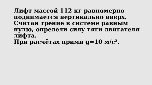 Лифт массой 112 кг равномерно поднимается вертикально вверх.  Считая трение в системе равным нулю, определи силу тяги двигателя лифта.  При расчётах прими g=10 м/с².   