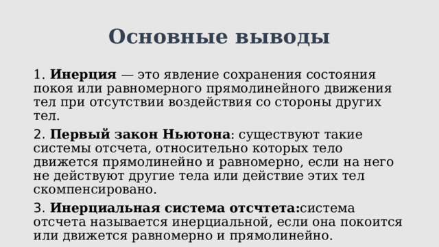 Основные выводы 1. Инерция — это явление сохранения состояния покоя или равномерного прямолинейного движения тел при отсутствии воздействия со стороны других тел. 2.  Первый закон Ньютона : существуют такие системы отсчета, относительно которых тело движется прямолинейно и равномерно, если на него не действуют другие тела или действие этих тел скомпенсировано. 3.  Инерциальная система отсчтета: система отсчета называется инерциальной, если она покоится или движется равномерно и прямолинейно. 