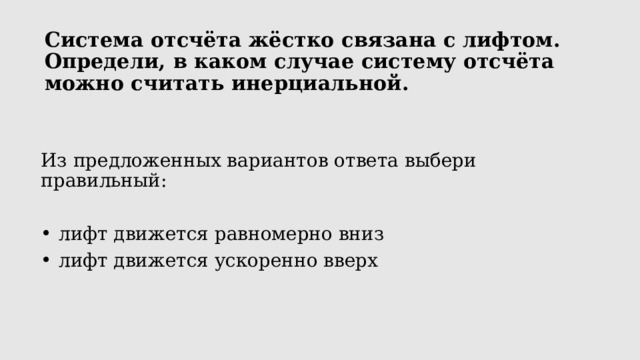 Система отсчёта жёстко связана с лифтом.  Определи, в каком случае систему отсчёта можно считать инерциальной.   Из предложенных вариантов ответа выбери правильный:  лифт движется равномерно вниз  лифт движется ускоренно вверх 