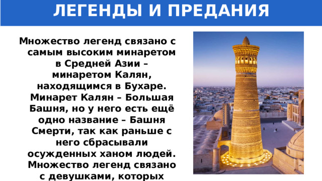 ЛЕГЕНДЫ И ПРЕДАНИЯ Множество легенд связано с самым высоким минаретом в Средней Азии – минаретом Калян, находящимся в Бухаре. Минарет Калян – Большая Башня, но у него есть ещё одно название – Башня Смерти, так как раньше с него сбрасывали осужденных ханом людей. Множество легенд связано с девушками, которых казнили по приказу хана. 