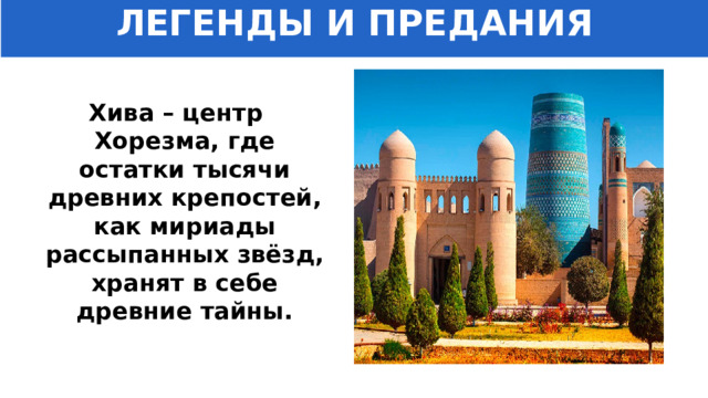 ЛЕГЕНДЫ И ПРЕДАНИЯ Хива – центр Хорезма, где остатки тысячи древних крепостей, как мириады рассыпанных звёзд, хранят в себе древние тайны. 