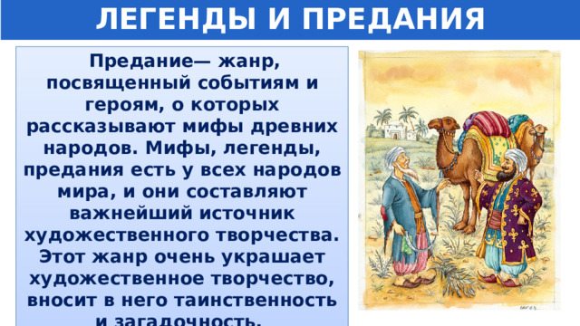 ЛЕГЕНДЫ И ПРЕДАНИЯ  Предание— жанр, посвященный событиям и героям, о которых рассказывают мифы древних народов. Мифы, легенды, предания есть у всех народов мира, и они составляют важнейший источник художественного творчества. Этот жанр очень украшает художественное творчество, вносит в него таинственность и загадочность. 