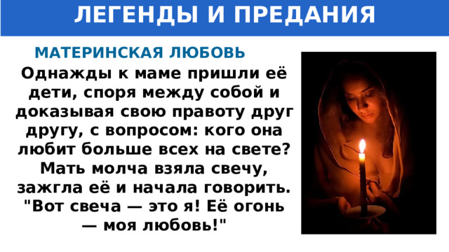 ЛЕГЕНДЫ И ПРЕДАНИЯ МАТЕРИНСКАЯ ЛЮБОВЬ Однажды к маме пришли её дети, споря между собой и доказывая свою правоту друг другу, с вопросом: кого она любит больше всех на свете?  Мать молча взяла свечу, зажгла её и начала говорить.  