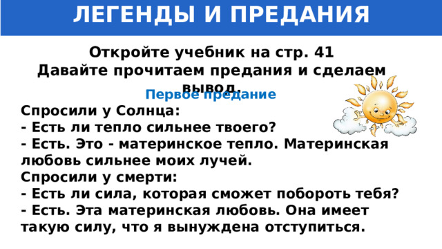 ЛЕГЕНДЫ И ПРЕДАНИЯ Откройте учебник на стр. 41 Давайте прочитаем предания и сделаем вывод. Первое предание Спросили у Солнца: - Есть ли тепло сильнее твоего? - Есть. Это - материнское тепло. Материнская любовь сильнее моих лучей. Спросили у смерти: - Есть ли сила, которая сможет побороть тебя? - Есть. Эта материнская любовь. Она имеет такую силу, что я вынуждена отступиться. 