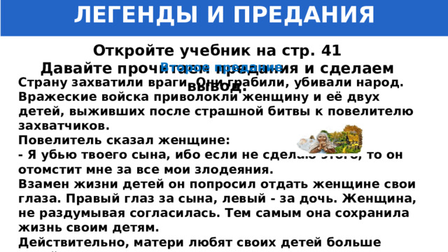 ЛЕГЕНДЫ И ПРЕДАНИЯ Откройте учебник на стр. 41 Давайте прочитаем предания и сделаем вывод. Второе предание Страну захватили враги. Они грабили, убивали народ. Вражеские войска приволокли женщину и её двух детей, выживших после страшной битвы к повелителю захватчиков. Повелитель сказал женщине: - Я убью твоего сына, ибо если не сделаю этого, то он отомстит мне за все мои злодеяния. Взамен жизни детей он попросил отдать женщине свои глаза. Правый глаз за сына, левый - за дочь. Женщина, не раздумывая согласилась. Тем самым она сохранила жизнь своим детям. Действительно, матери любят своих детей больше своей жизни. 