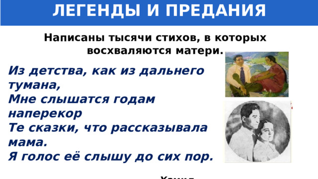 ЛЕГЕНДЫ И ПРЕДАНИЯ Написаны тысячи стихов, в которых восхваляются матери. Из детства, как из дальнего тумана, Мне слышатся годам наперекор Те сказки, что рассказывала мама. Я голос её слышу до сих пор.   Хамид Алимджан 