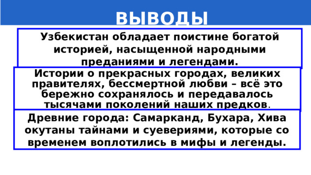   ВЫВОДЫ Узбекистан обладает поистине богатой историей, насыщенной народными преданиями и легендами. Истории о прекрасных городах, великих правителях, бессмертной любви – всё это бережно сохранялось и передавалось тысячами поколений наших предков . Древние города: Самарканд, Бухара, Хива окутаны тайнами и суевериями, которые со временем воплотились в мифы и легенды. 