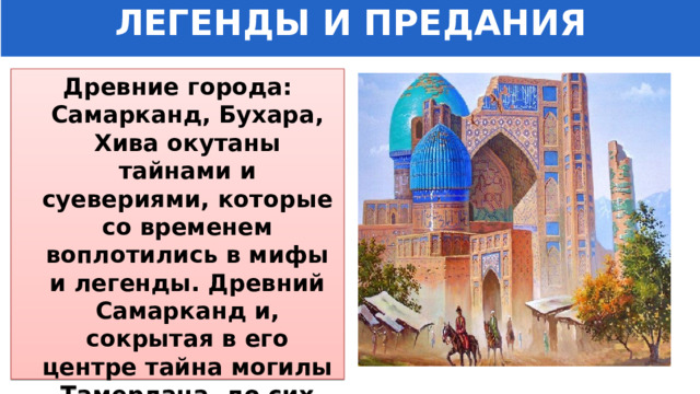 ЛЕГЕНДЫ И ПРЕДАНИЯ Древние города: Самарканд, Бухара, Хива окутаны тайнами и суевериями, которые со временем воплотились в мифы и легенды. Древний Самарканд и, сокрытая в его центре тайна могилы Тамерлана, до сих пор тревожат умы людей. 