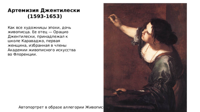 Артемизия Джентилески   (1593-1653) Как все художницы эпохи, дочь живописца. Ее отец — Орацио Джентилески, принадлежал к школе Караваджо, первая женщина, избранная в члены Академии живописного искусства во Флоренции. Автопортрет в образе аллегории Живописи 