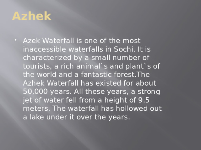 Azhek Azek Waterfall is one of the most inaccessible waterfalls in Sochi. It is characterized by a small number of tourists, a rich animal`s and plant`s of the world and a fantastic forest.The Azhek Waterfall has existed for about 50,000 years. All these years, a strong jet of water fell from a height of 9.5 meters. The waterfall has hollowed out a lake under it over the years. 