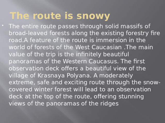 The route is snowy The entire route passes through solid massifs of broad-leaved forests along the existing forestry fire road.A feature of the route is immersion in the world of forests of the West Caucasian .The main value of the trip is the infinitely beautiful panoramas of the Western Caucasus. The first observation deck offers a beautiful view of the village of Krasnaya Polyana. A moderately extreme, safe and exciting route through the snow-covered winter forest will lead to an observation deck at the top of the route, offering stunning views of the panoramas of the ridges 