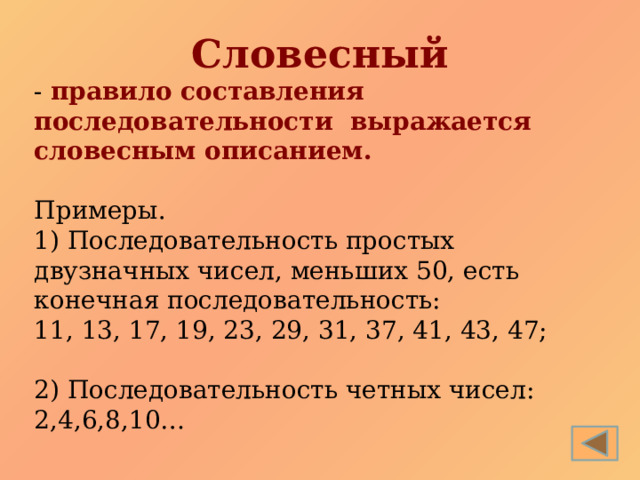 Словесный - правило составления последовательности выражается словесным описанием. Примеры. 1) Последовательность простых двузначных чисел, меньших 50, есть конечная последовательность: 11, 13, 17, 19, 23, 29 , 31, 37, 41, 43, 47; 2) Последовательность четных чисел: 2,4,6,8,10… 