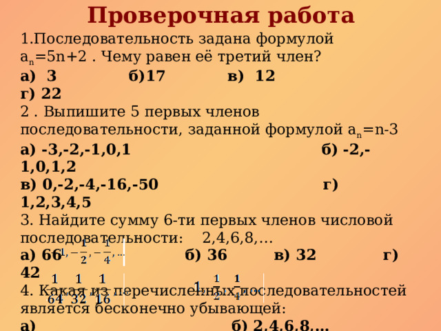 Проверочная работа  1.Последовательность задана формулой a n =5n+2 . Чему равен её третий член? а) 3 б)17 в) 12 г) 22 2 . Выпишите 5 первых членов последовательности, заданной формулой a n =n-3 а) -3,-2,-1,0,1 б) -2,-1,0,1,2 в) 0,-2,-4,-16,-50 г) 1,2,3,4,5 3. Найдите сумму 6-ти первых членов числовой последовательности: 2,4,6,8,… а) 66 б) 36 в) 32 г) 42 4. Какая из перечисленных последовательностей является бесконечно убывающей: а) б) 2,4,6,8,…  в) г)   