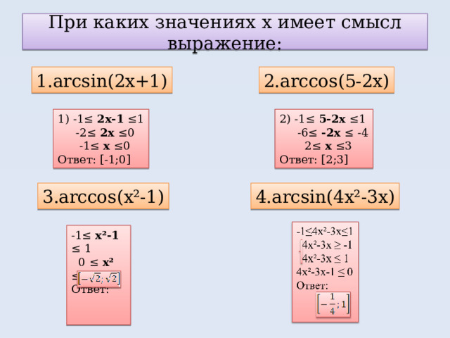 При каких значениях х имеет смысл выражение: 1. arcsin(2x+1) 2.arccos(5-2x) 1) -1≤ 2х-1 ≤1  -2≤ 2х ≤0  -1≤ х ≤0 Ответ: [-1;0] 2) -1≤ 5-2х ≤1  -6≤ -2х ≤ -4  2≤ х ≤3 Ответ: [2;3] 3.arccos(x²-1) 4.arcsin(4x²-3x) -1≤ х²-1 ≤ 1  0 ≤ х² ≤2 Ответ:  
