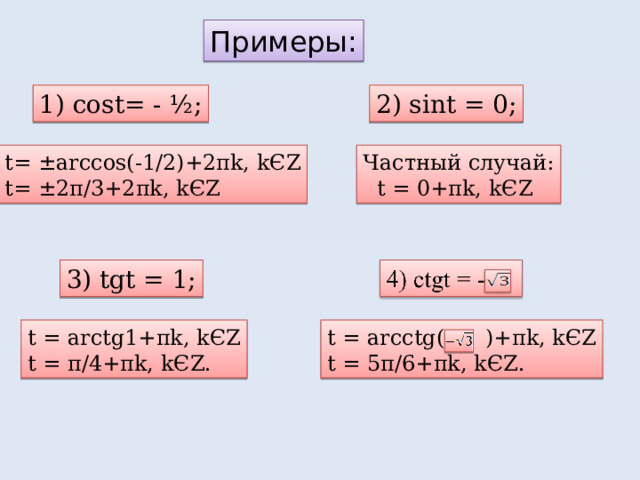 Примеры: 1) cost= - ½; 2) sint = 0; t= ±arccos(-1/2)+2 π k, k Є Z t= ±2 π /3+2 π k, k Є Z Частный случай:  t  = 0+ π k, k Є Z 3) tgt = 1; t = arctg1+ π k, k Є Z t = π /4+ π k, k Є Z. t = arcctg( )+ π k, k Є Z t = 5 π /6+ π k, k Є Z. 