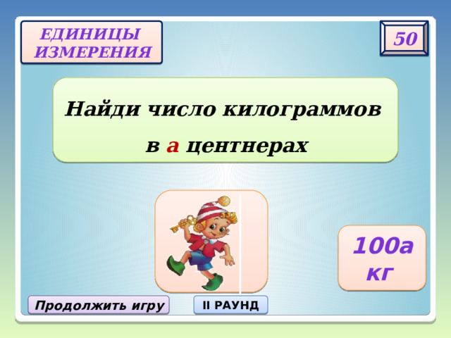 50 Единицы  измерения Найди число килограммов  в а центнерах 100а кг Продолжить игру II РАУНД 