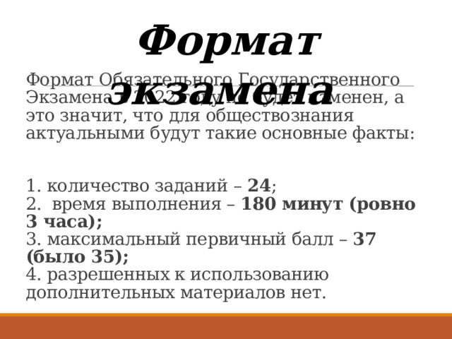 Формат экзамена Формат Обязательного Государственного Экзамена в 2022 году не будет изменен, а это значит, что для обществознания актуальными будут такие основные факты:    1. количество заданий – 24 ;  2. время выполнения – 180 минут (ровно 3 часа);  3. максимальный первичный балл – 37 (было 35);  4. разрешенных к использованию дополнительных материалов нет. 