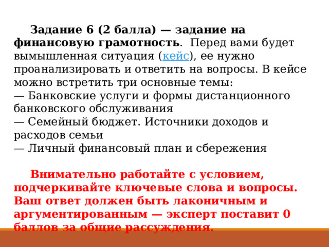  Задание 6 (2 балла) — задание на финансовую грамотность .  Перед вами будет вымышленная ситуация ( кейс ), ее нужно проанализировать и ответить на вопросы. В кейсе можно встретить три основные темы:  — Банковские услуги и формы дистанционного банковского обслуживания  — Семейный бюджет. Источники доходов и расходов семьи  — Личный финансовый план и сбережения    Внимательно работайте с условием, подчеркивайте ключевые слова и вопросы. Ваш ответ должен быть лаконичным и аргументированным — эксперт поставит 0 баллов за общие рассуждения.  