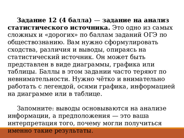  Задание 12 (4 балла)  —  задание на анализ статистического источника.  Это одно из самых сложных и «дорогих» по баллам заданий ОГЭ по обществознанию. Вам нужно сформулировать сходства, различия и выводы, опираясь на статистический источник. Он может быть представлен в виде диаграммы, графика или таблицы. Баллы в этом задании часто теряют по невнимательности. Нужно чётко и внимательно работать с легендой, осями графика, информацией на диаграмме или в таблице.    Запомните: выводы основываются на анализе информации, а предположения — это ваша интерпретация того, почему могли получиться именно такие результаты. 