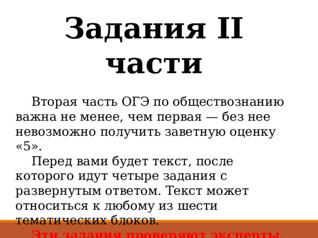 Задания II части  Вторая часть ОГЭ по обществознанию важна не менее, чем первая — без нее невозможно получить заветную оценку «5».  Перед вами будет текст, после которого идут четыре задания с развернутым ответом. Текст может относиться к любому из шести тематических блоков.   Эти задания проверяют эксперты, чётко опираясь на критерии. Уделите особое внимание критериям, чтобы понимать, как должен выглядеть идеальный ответ. 