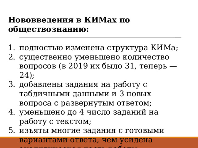 Нововведения в КИМах по обществознанию: полностью изменена структура КИМа; существенно уменьшено количество вопросов (в 2019 их было 31, теперь — 24); добавлены задания на работу с табличными данными и 3 новых вопроса с развернутым ответом; уменьшено до 4 число заданий на работу с текстом; изъяты многие задания с готовыми вариантами ответа, чем усилена аналитическая часть работы . 