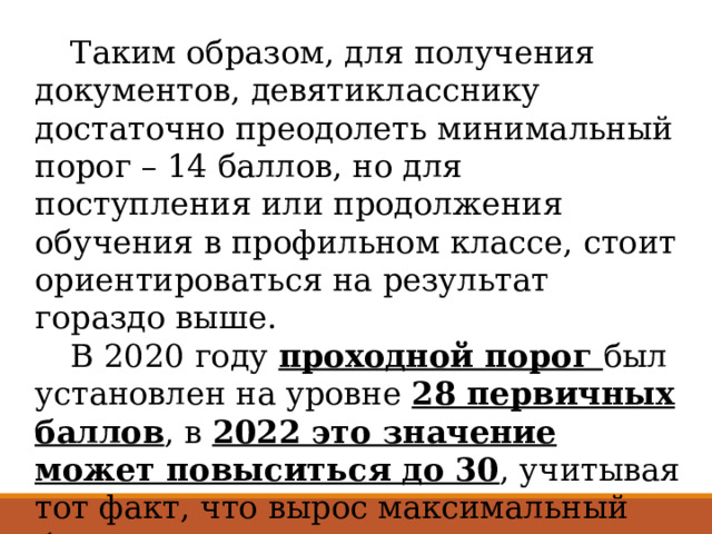  Таким образом, для получения документов, девятикласснику достаточно преодолеть минимальный порог – 14 баллов, но для поступления или продолжения обучения в профильном классе, стоит ориентироваться на результат гораздо выше.  В 2020 году проходной порог был установлен на уровне 28 первичных баллов , в 2022 это значение может повыситься до 30 , учитывая тот факт, что вырос максимальный балл по предмету. 