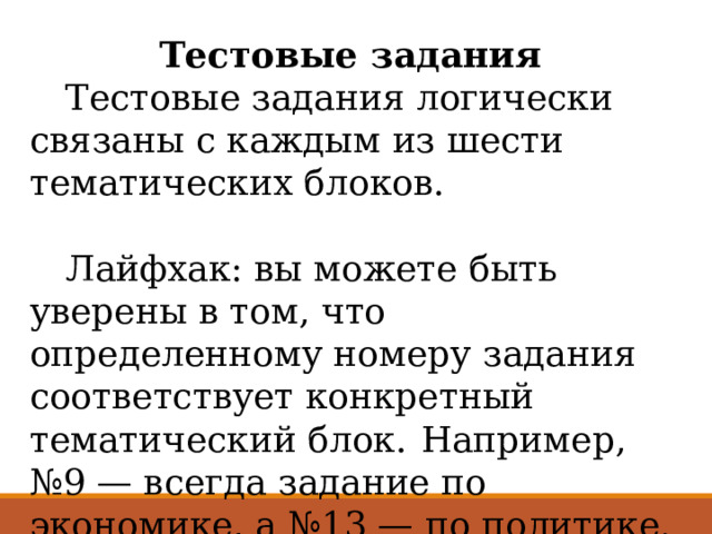 Тестовые задания  Тестовые задания логически связаны с каждым из шести тематических блоков.  Лайфхак: вы можете быть уверены в том, что определенному номеру задания соответствует конкретный тематический блок.  Например, №9 — всегда задание по экономике, а №13 — по политике. За каждый правильный ответ дают 1 балл. 