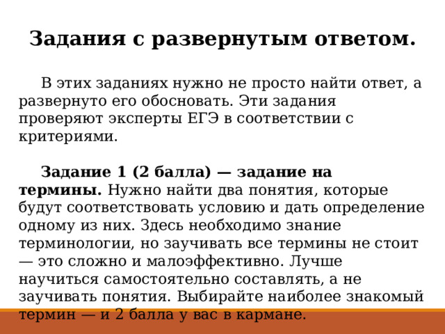 Задания с развернутым ответом.   В этих заданиях нужно не просто найти ответ, а развернуто его обосновать. Эти задания проверяют эксперты ЕГЭ в соответствии с критериями.    Задание 1 (2 балла) — задание на термины.  Нужно найти два понятия, которые будут соответствовать условию и дать определение одному из них. Здесь необходимо знание терминологии, но заучивать все термины не стоит — это сложно и малоэффективно. Лучше научиться самостоятельно составлять, а не заучивать понятия. Выбирайте наиболее знакомый термин — и 2 балла у вас в кармане.    