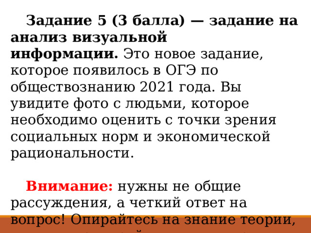  Задание 5 (3 балла) — задание на анализ визуальной информации.  Это новое задание, которое появилось в ОГЭ по обществознанию 2021 года. Вы увидите фото с людьми, которое необходимо оценить с точки зрения социальных норм и экономической рациональности.    Внимание: нужны не общие рассуждения, а четкий ответ на вопрос! Опирайтесь на знание теории, а еще потренируйтесь анализировать ситуации и поведение людей.  