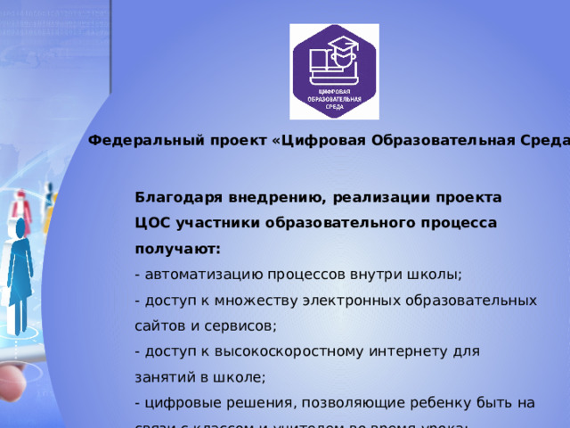 Федеральный проект «Цифровая Образовательная Среда» Благодаря внедрению, реализации проекта ЦОС участники образовательного процесса получают: - автоматизацию процессов внутри школы; - доступ к множеству электронных образовательных сайтов и сервисов; - доступ к высокоскоростному интернету для занятий в школе; - цифровые решения, позволяющие ребенку быть на связи с классом и учителем во время урока;  - оснащение школ технологическими средствами 