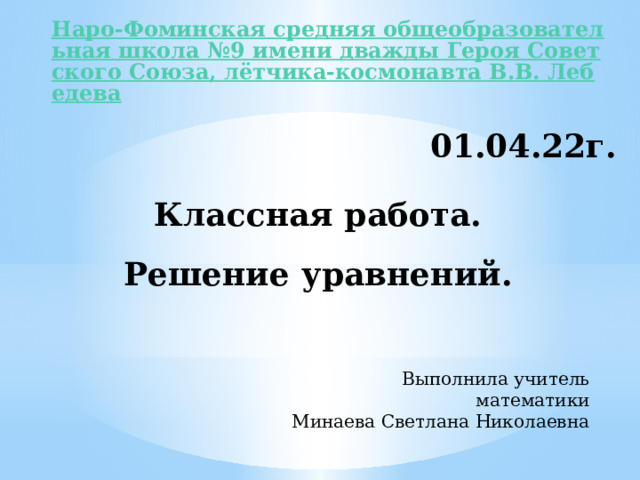 Наро-Фоминская средняя общеобразовательная школа №9 имени дважды Героя Советского Союза, лётчика-космонавта В.В. Лебедева 01.04.22г. Классная работа. Решение уравнений. Выполнила учитель математики Минаева Светлана Николаевна 