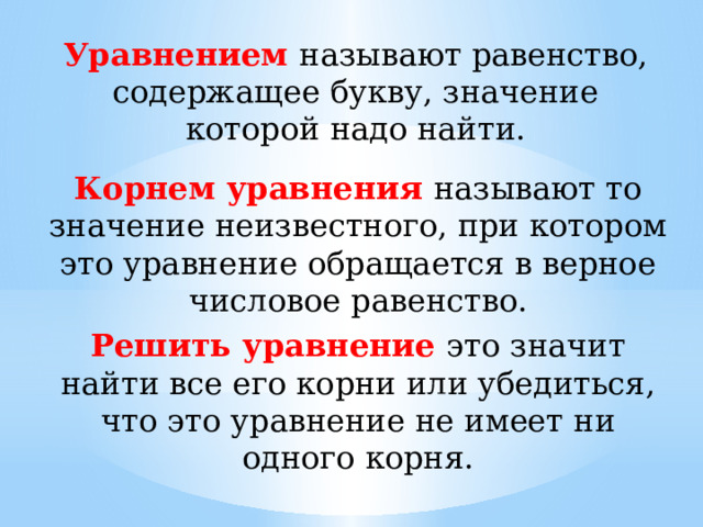 Уравнением называют равенство, содержащее букву, значение которой надо найти. Корнем уравнения называют то значение неизвестного, при котором это уравнение обращается в верное числовое равенство. Решить уравнение это значит найти все его корни или убедиться, что это уравнение не имеет ни одного корня. 