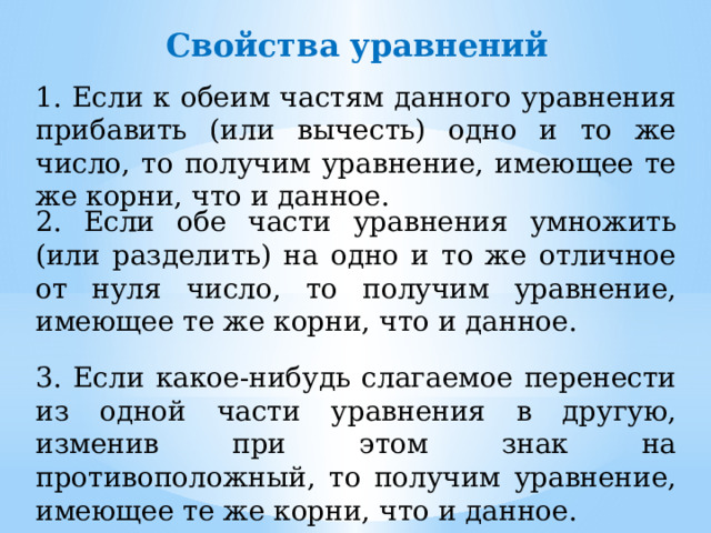 Свойства уравнений 1. Если к обеим частям данного уравнения прибавить (или вычесть) одно и то же число, то получим уравнение, имеющее те же корни, что и данное. 2. Если обе части уравнения умножить (или разделить) на одно и то же отличное от нуля число, то получим уравнение, имеющее те же корни, что и данное. 3. Если какое-нибудь слагаемое перенести из одной части уравнения в другую, изменив при этом знак на противоположный, то получим уравнение, имеющее те же корни, что и данное. 